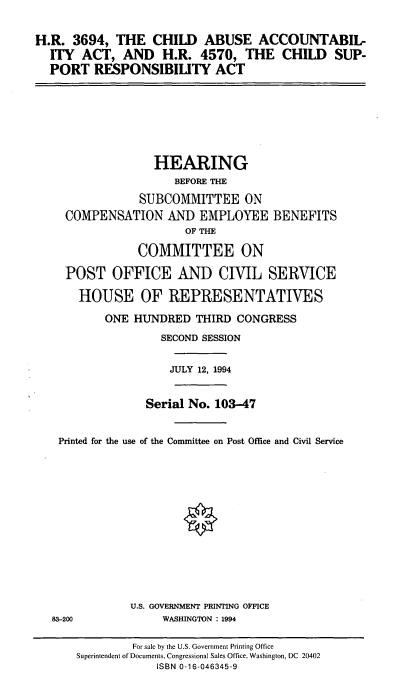 handle is hein.cbhear/chaba0001 and id is 1 raw text is: H.R. 3694, THE CHILD ABUSE ACCOUNTABIL-
ITY ACT, AND H.R. 4570, THE CHILD SUP-
PORT RESPONSIBILITY ACT

HEARING
BEFORE THE
SUBCOMMITTEE ON
COMPENSATION AND EMPLOYEE BENEFITS
OF THE
COMMITTEE ON
POST OFFICE AND CIVIL SERVICE
HOUSE OF REPRESENTATIVES
ONE HUNDRED THIRD CONGRESS
SECOND SESSION
JULY 12, 1994
Serial No. 103-47
Printed for the use of the Committee on Post Office and Civil Service

U.S. GOVERNMENT PRINTING OFFICE
WASHINGTON : 1994

83-200

For sale by the U.S. Government Printing Office
Superintendent of Documents, Congressional Sales Office, Washington, DC 20402
ISBN 0-16-046345-9


