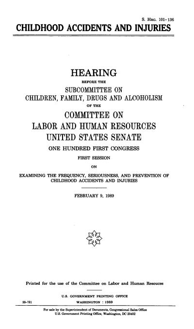 handle is hein.cbhear/chainj0001 and id is 1 raw text is: S. HRG. 101- 136
CHILDHOOD ACCIDENTS AND INJURIES

HEARING
BEFORE THE
SUBCOMMITTEE ON
CHILDREN, FAMILY, DRUGS AND ALCOHOLISM
OF THE
COMMITTEE ON
LABOR AND HUMAN RESOURCES
UNITED STATES SENATE
ONE HUNDRED FIRST CONGRESS
FIRST SESSION
ON
EXAMINING THE FREQUENCY, SERIOUSNESS, AND PREVENTION OF
CHILDHOOD ACCIDENTS AND INJURIES
FEBRUARY 9, 1989
Printed for the use of the Committee on Labor and Human Resouces
U.S. GOVERNMENT PRINTING OFFICE
99-781            WASHINGTON : 1989

For sale by the Superintendent of Documents, Congressional Sales Office
U.S. Government Printing Office, Washington, DC 20402


