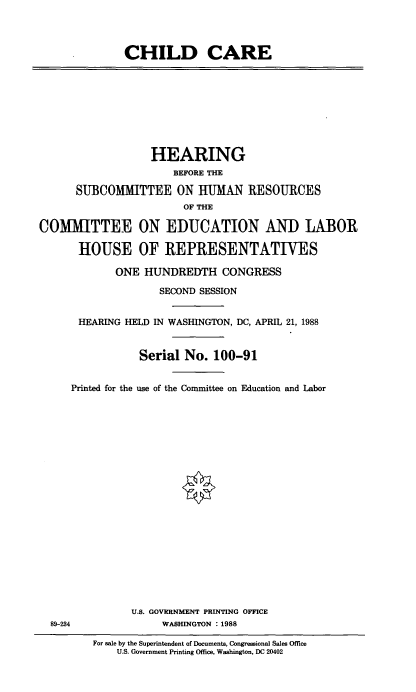 handle is hein.cbhear/chdcrhr0001 and id is 1 raw text is: 




CHILD CARE


                  HEARING
                      BEFORE THE

      SUBCOMMITTEE ON HUMAN RESOURCES
                        OF THE

COMITTEE ON EDUCATION AND LABOR

      HOUSE OF REPRESENTATIVES

             ONE HUNDREDTH CONGRESS

                    SECOND SESSION


      HEARING HELD IN WASHINGTON, DC, APRIL 21, 1988


                Serial No. 100-91


     Printed for the use of the Committee on Education and Labor


U.S. GOVERNMENT PRINTING OFFICE
     WASHINGTON : 1988


89-234


For sale by the Superintendent of Documents, Congressional Sales Office
    U.S. Government Printing Office, Washington, DC 20402



