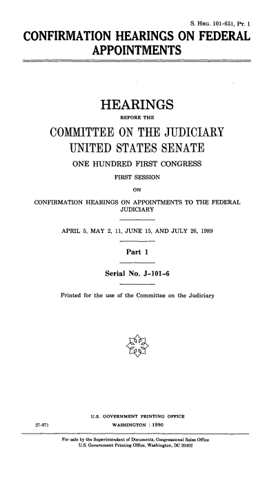 handle is hein.cbhear/chfai0001 and id is 1 raw text is: S. HRG. 101-651, PT. 1
CONFIRMATION HEARINGS ON FEDERAL
APPOINTMENTS
HEARINGS
BEFORE THE
COMMITTEE ON THE JUDICIARY
UNITED STATES SENATE
ONE HUNDRED FIRST CONGRESS
FIRST SESSION
ON
CONFIRMATION HEARINGS ON APPOINTMENTS TO THE FEDERAL
JUDICIARY
APRIL 5, MAY 2, 11, JUNE 15, AND JULY 26, 1989
Part 1
Serial No. J-101-6
Printed for the use of the Committee on the Judiciary
U.S. GOVERNMENT PRINTING OFFICE
27-871            WASHINGTON : 1990

For sale by the Superintendent of Documents, Congressional Sales Office
U.S. Government Printing Office, Washington, DC 20402


