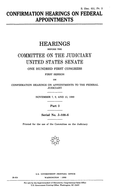 handle is hein.cbhear/chfap0001 and id is 1 raw text is: S. HRG. 651, PT. 3
CONFIRMATION HEARINGS ON FEDERAL
APPOINTMENTS
HEARINGS
BEFORE THE
COlMITTEE ON THE JUDICIARY
UNITED STATES SENATE
ONE HUNDRED FIRST CONGRESS
FIRST SESSION
ON
CONFIRMATION HEARINGS ON APPOINTMENTS TO THE FEDERAL
JUDICIARY
NOVEMBER 7, 9, AND 15, 1989
Part 3
Serial No. J-100-6
Printed for the use of the Committee on the Judiciary
U.S. GOVERNMENT PRINTING OFFICE
28-024             WASHINGTON : 1990

For sale by the Superintendent of Documents, Congressional Sales Office
U.S. Government Printing Office, Washington, DC 20402


