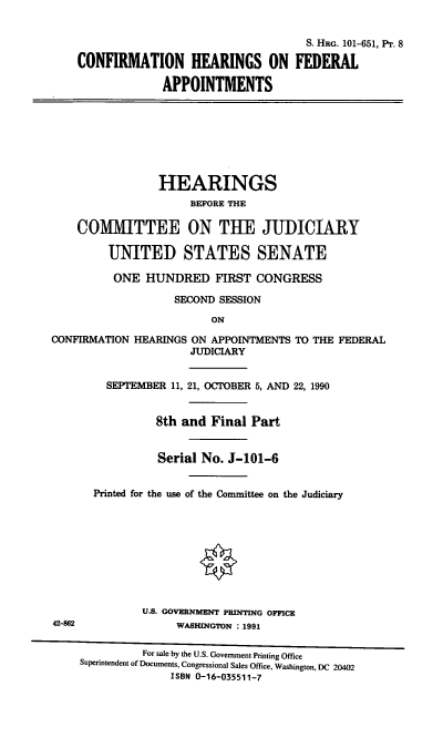 handle is hein.cbhear/chfapp0001 and id is 1 raw text is: S. HRG. 101-651, Pr. 8
CONFIRMATION HEARINGS ON FEDERAL
APPOINTMENTS

HEARINGS
BEFORE THE
COMMITTEE ON THE JUIICIARY
UNITED STATES SENATE
ONE HUNDRED FIRST CONGRESS
SECOND SESSION

ON

CONFIRMATION HEARINGS ON APPOINTMENTS TO THE FEDERAL
JUDICIARY
SEPTEMBER 11, 21, OCTOBER 5, AND 22, 1990
8th and Final Part
Serial No. J-101-6
Printed for the use of the Committee on the Judiciary
§ i

U.S. GOVERNMENT PRINTING OFFICE
WASHINGTON : 1991

For sale by the U.S. Government Printing Office
Superintendent of Documents, Congressional Sales Office, Washington, DC 20402
ISBN 0-16-035511-7

42-862


