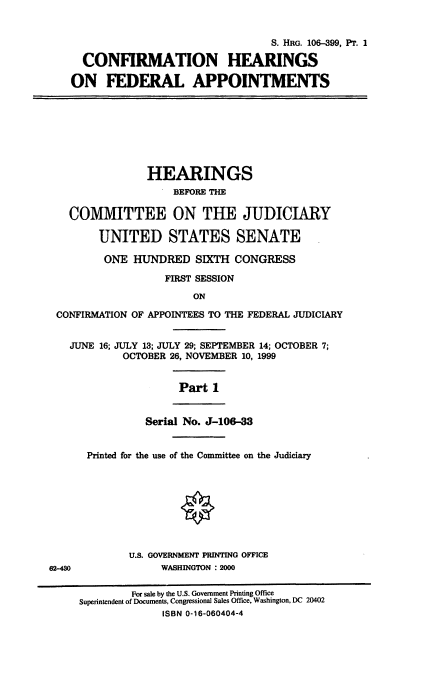 handle is hein.cbhear/chfasi0001 and id is 1 raw text is: 

                                    S. HRG. 106-399, PT. 1
     CONFIRMATION HEARINGS
     ON FEDERAL APPOINTMENTS






                HEARINGS
                    BEFORE THE

   COMMITTEE ON THE JUDICIARY

        UNITED STATES SENATE
        ONE HUNDRED SIXTH CONGRESS
                   FIRST SESSION
                        ON
 CONFIRMATION OF APPOINTEES TO THE FEDERAL JUDICIARY

   JUNE 16; JULY 13; JULY 29; SEPTEMBER 14; OCTOBER 7;
            OCTOBER 26, NOVEMBER 10, 1999

                     Part 1

                Serial No. J-106-33

      Printed for the use of the Committee on the Judiciary







             U.S. GOVERNMENT PRINTING OFFICE
62-430            WASHINGTON : 2000

             For sale by the U.S. Government Printing Office
     Superintendent of Documents, Congressional Sales Office, Washington, DC 20402
                  ISBN 0-16-060404-4


