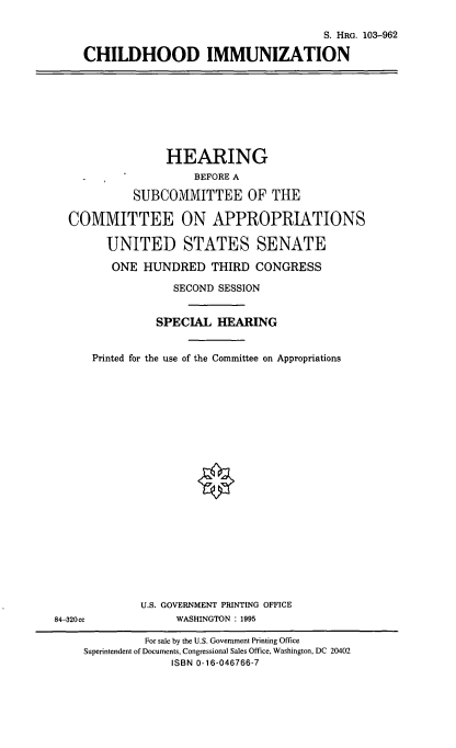 handle is hein.cbhear/chimz0001 and id is 1 raw text is: S. HRG. 103-962
CHILDHOOD IMMUNIZATION

HEARING
BEFORE A
SUBCOMMITTEE OF THE
COMMITTEE ON APPROPRIATIONS
UNITED STATES SENATE
ONE HUNDRED THIRD CONGRESS
SECOND SESSION
SPECIAL HEARING
Printed for the use of the Committee on Appropriations

U.S. GOVERNMENT PRINTING OFFICE
WASHINGTON : 1995

84-320cc

For sale by the U.S. Government Printing Office
Superintendent of Documents, Congressional Sales Office, Washington, DC 20402
ISBN 0-16-046766-7


