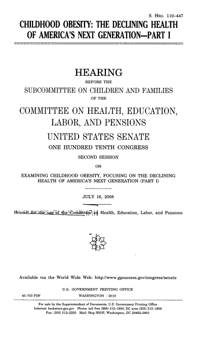 handle is hein.cbhear/chiobdxgi0001 and id is 1 raw text is: 

                                           S. HRG. 110-447

CHILDHOOD OBESITY: THE DECLINING HEALTH

  OF AMERICA'S NEXT GENERATION-PART I


                 HEARING
                    BEFORE THE

SUBCOMMITTEE ON CHILDREN
                      OF THE


AND FAMILIES


  COMMITTEE ON HEALTH, EDUCATION,

            LABOR, AND PENSIONS


            UNITED STATES SENATE

            ONE HUNDRED TENTH CONGRESS

                     SECOND SESSION

                           ON

  EXAMINING CHILDHOOD OBESITY, FOCUSING ON THE DECLINING
        HEALTH OF AMERICA'S NEXT GENERATION (PART I)


                       JULY 16, 2008


1Iirnt6Ukel ZZW f e\-orhiitlje H Health, Education, Labor, and Pensions












  Available via the World Wide Web: http://www.gpoaccess.gov/congress/senate

                U.S. GOVERNMENT PRINTING OFFICE
   43-703 PDF         WASHINGTON : 2010
        For sale by the Superintendent of Documents, U.S. Government Printing Office
        Internet: bookstore.gpo.gov Phone: toll free (866) 512-1800; DC area (202) 512-1800
           Fax: (202) 512-2250 Mail: Stop SSOP, Washington, DC 20402-0001


