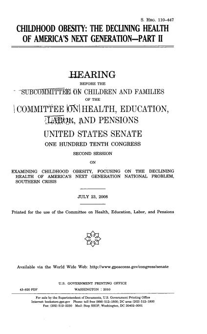 handle is hein.cbhear/chiobdxgii0001 and id is 1 raw text is: 


                                              S. HRG. 110-447

  CHILDHOOD OBESITY: THE DECLINING HEALTH

    OF AMERICA'S NEXT GENERATION-PART II







                    HEARING
                        BEFORE THE

   .SUBCUMMITTERI ON CHILDREN AND FAMILIES
                          OF THE

  COMMITTEE MO  HEALTH, EDUCATION,

            T      ,1 OR, AND PENSIONS


            UNITED STATES SENATE

            ONE HUNDRED TENTH CONGRESS

                      SECOND SESSION

                            ON

EXAMINING CHILDHOOD OBESITY, FOCUSING ON THE DECLINING
HEALTH OF AMERICA'S NEXT GENERATION NATIONAL PROBLEM,
  SOUTHERN CRISIS


                        JULY 23, 2008


Printed for the use of the Committee on Health, Education, Labor, and Pensions










  Available via the World Wide Web: http://www.gpoaccess.gov/congress/senate


                 U.S. GOVERNMENT PRINTING OFFICE
   43-820 PDF         WASHINGTON : 2010
         For sale by the Superintendent of Documents, U.S. Government Printing Office
       Internet: bookstore.gpo.gov Phone: toll free (866) 512-1800; DC area (202) 512-1800
           Fax: (202) 512-2250 Mail: Stop SSOP, Washington, DC 20402-0001


