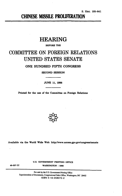 handle is hein.cbhear/chmp0001 and id is 1 raw text is: S. HRG. 105-841
CHINESE MISSILE PROLWERATION

HEARING
BEFORE THE
COMMITTEE ON FOREIGN RELATIONS
UNITED STATES SENATE
ONE HUNDRED FIF=H CONGRESS
SECOND SESSION
JUNE 11, 1998
Printed for the use of the Committee on Foreign Relations
Available via the World Wide Web: http//www.access.gpo.gov/congress/senate

49-527 CC

U.S. GOVERNMENT PRINTING OFFICE
WASHINGTON : 1998

For sale by the U.S. Governmet Printing Office
Superintendent of Documents, Congressional Sales Office, Washington, DC 20402
ISBN 0-16-058072-2


