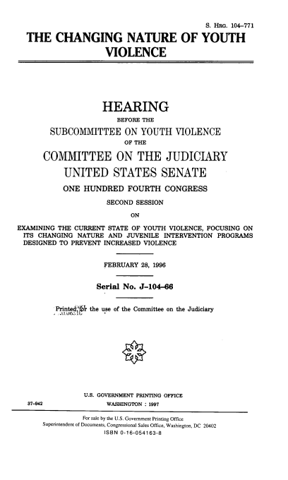 handle is hein.cbhear/chnyuvio0001 and id is 1 raw text is: 


                                            S. HRG. 104-771

  THE CHANGING NATURE OF YOUTH

                    VIOLENCE







                    HEARING
                       BEFORE THE

        SUBCOMMITTEE ON YOUTH VIOLENCE
                         OF THE

      COMMITTEE ON THE JUDICIARY

           UNITED STATES SENATE

           ONE HUNDRED FOURTH CONGRESS

                     SECOND SESSION

                          ON

EXAMINING THE CURRENT STATE OF YOUTH VIOLENCE, FOCUSING ON
ITS CHANGING NATURE AND JUVENILE INTERVENTION PROGRAMS
DESIGNED TO PREVENT INCREASED VIOLENCE


                    FEBRUARY 28, 1996


                  Serial No. J-104-66


         Printed,* the use of the Committee on the Judiciary











               U.S. GOVERNMENT PRINTING OFFICE
  37-942             WASHINGTON : 1997

               For sale by the U.S. Government Printing Office
      Superintendent of Documents, Congressional Sales Office, Washington, DC 20402
                    ISBN 0-16-054163-8


