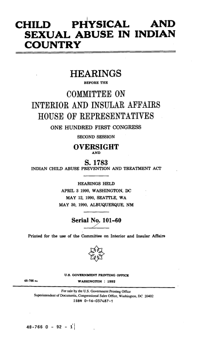 handle is hein.cbhear/chpsabic0001 and id is 1 raw text is: CHILD              PHYSICAL                   AND
SEXUAL ABUSE IN INDIAN
COUNTRY
HEARINGS
BEFORE THE
COMMITTEE ON
INTERIOR AND INSULAR AFFAIRS
HOUSE OF REPRESENTATIVES
ONE HUNDRED FIRST CONGRESS
SECOND SESSION
OVERSIGHT
AND
S. 1783
INDIAN CHILD ABUSE PREVENTION AND TREATMENT ACT
HEARINGS HELD
APRIL 3 1990, WASHINGTON, DC
MAY 12, 1990, SEATTLE, WA
MAY 30, 1990, ALBUQUERQUE, NM
Serial No 101-60
Printed for the use of the Committee on Interior and Insular Affairs
U.S. GOVERNMENT PRINTING OFFICE
48-766 as         WASHINGTON : 1992
For sale by the U.S. Government Printing Office
Superintendent of Documents, Congressional Sales Office, Washington, DC 20402
ISBN 0-16-037487-1

48-766 0 - 92 - 1l


