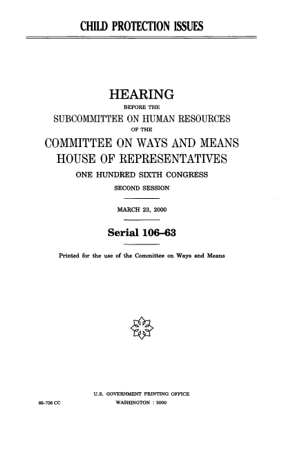 handle is hein.cbhear/chptci0001 and id is 1 raw text is: CHILD PROTECTION ISSUES

HEARING
BEFORE THE
SUBCOMMITTEE ON HUMAN RESOURCES
OF THE
COMMITTEE ON WAYS AND MEANS
HOUSE OF REPRESENTATIVES
ONE HUNDRED SIXTH CONGRESS
SECOND SESSION
MARCH 23, 2000
Serial 106-63
Printed for the use of the Committee on Ways and Means
U.S. GOVERNMENT PRINTING OFFICE
66-736 CC        WASHINGTON : 2000


