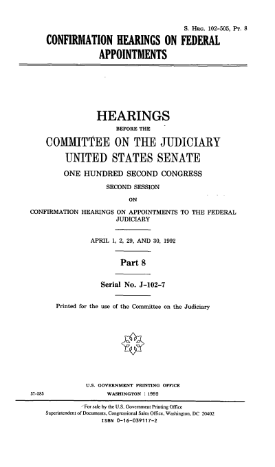 handle is hein.cbhear/chravii0001 and id is 1 raw text is: S. HRG. 102-505, Pr. 8
CONFIRMATION HEARINGS ON FEDERAL
APPOINTMENTS
HEARINGS
BEFORE THE
COMMIT'TEE ON TUE JUDICIARY
UNITED STATES SENATE
ONE HUNDRED SECOND CONGRESS
SECOND SESSION
ON
CONFIRMATION HEARINGS ON APPOINTMENTS TO THE FEDERAL
JUDICIARY
APRIL 1, 2, 29, AND 30, 1992
Part 8
Serial No. J-102-7
Printed for the use of the Committee on the Judiciary
U.S. GOVERNMENT PRINTING OFFICE
57-585               WASHINGTON : 1992
For sale by the U.S. Government Printing Office
Superintendent of Documents, Congressional Sales Office, Washington, DC 20402
ISBN 0-16-039117-2


