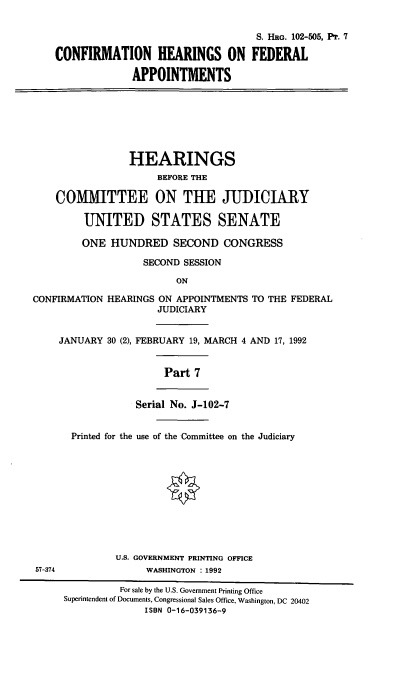 handle is hein.cbhear/chray0001 and id is 1 raw text is: S. HRG. 102-505, PT. 7
CONFIRMATION HEARINGS ON FEDERAL
APPOINTMENTS
HEARINGS
BEFORE THE
COMMITTEE ON THE JUDICIARY
UNITED STATES SENATE
ONE HUNDRED SECOND CONGRESS
SECOND SESSION
ON
CONFIRMATION HEARINGS ON APPOINTMENTS TO THE FEDERAL
JUDICIARY
JANUARY 30 (2), FEBRUARY 19, MARCH 4 AND 17, 1992
Part 7
Serial No. J-102-7
Printed for the use of the Committee on the Judiciary
U.S. GOVERNMENT PRINTING OFFICE
57-374               WASHINGTON : 1992
For sale by the U.S. Government Printing Office
Superintendent of Documents, Congressional Sales Office, Washington, DC 20402
ISBN 0-16-039136-9



