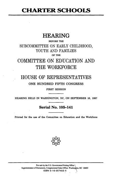 handle is hein.cbhear/chtrs0001 and id is 1 raw text is: CHARTER SCHOOLS
HEARING
BEFORE THE
SUBCOMMITTEE ON EARLY CHILDHOOD,
YOUTH AND FAMILIES
OF THE
COMMITTEE ON EDUCATION AND
THE WORKFORCE
HOUSE OF REPRESENTATIVES
ONE HUNDRED FIFTH CONGRESS
FIRST SESSION
HEARING HELD IN WASHINGTON, DC, ON SEPTEMBER 16, 1997
Serial No. 105-141
Printed for the use of the Committee on Education and the Workforce

For sale by the U.S. Government Printing Office \
Superintendent of Documents, Congressional Sales Office, Washington, DC 20402
ISBN 0-16-057403-X


