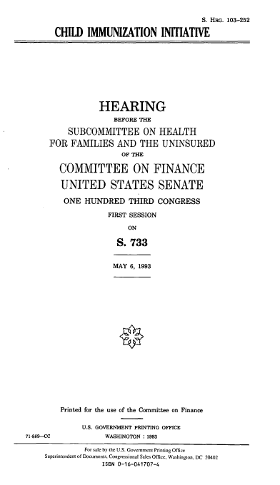 handle is hein.cbhear/cimmu0001 and id is 1 raw text is: S. HRG. 103-252
CHILD IMMUNIZATION INITIATIVE
HEARING
BEFORE THE
SUBCOMMITTEE ON HEALTH
FOR FAMILIES AND THE UNINSURED
OF THE
COMMITTEE ON FINANCE
UNITED STATES SENATE
ONE HUNDRED THIRD CONGRESS
FIRST SESSION
ON
S. 733
MAY 6, 1993
Printed for the use of the Committee on Finance
U.S. GOVERNMENT PRINTING OFFICE
71-889-CC              WASHINGTON : 1993
For sale by the U.S. Government Printing Office
Superintendent of Documents, Congressional Sales Office, Washington, DC 20402
ISBN 0-16-041707-4


