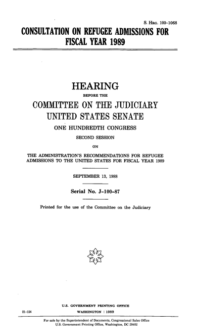 handle is hein.cbhear/cinrefu0001 and id is 1 raw text is: S. HRG. 100-1068
CONSULTATION ON REFUGEE ADMISSIONS FOR
FISCAL YEAR 1989
HEARING
BEFORE THE
COMMITTEE ON THE JUDICIARY
UNITED STATES SENATE
ONE HUNDREDTH CONGRESS
SECOND SESSION
ON
THE ADMINISTRATION'S RECOMMENDATIONS FOR REFUGEE
ADMISSIONS TO THE UNITED STATES FOR FISCAL YEAR 1989
SEPTEMBER 13, 1988
Serial No. J-100-87
Printed for the use of the Committee on the Judiciary
U.S. GOVERNMENT PRINTING OFFICE
21-124              WASHINGTON 1989
For sale by the Superintendent of Documents, Congressional Sales Office
U.S. Government Printing Office, Washington, DC 20402


