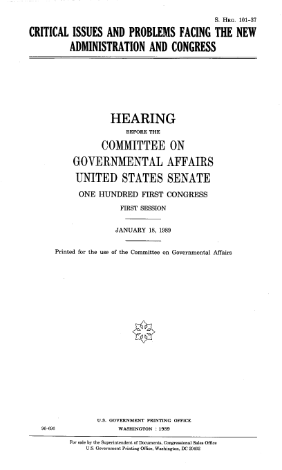 handle is hein.cbhear/ciproadc0001 and id is 1 raw text is: 

                                              S. HRG. 101-37

CRITICAL   ISSUES  AND   PROBLEMS FACING THE NEW

          ADMINISTRATION AND CONGRESS


         HEARING
             BEFORE THE

       COMMITTEE ON

GOVERNMENTAL AFFAIRS

UNITED STATES SENATE


      ONE  HUNDRED   FIRST  CONGRESS

                FIRST SESSION


                JANUARY 18, 1989


Printed for the use of the Committee on Governmental Affairs


U.S. GOVERNMENT PRINTING OFFICE
     WASHINGTON :1989


96-696


For sale by the Superintendent of Documents, Congressional Sales Office
    U.S. Government Printing Office, Washington, DC 20402


