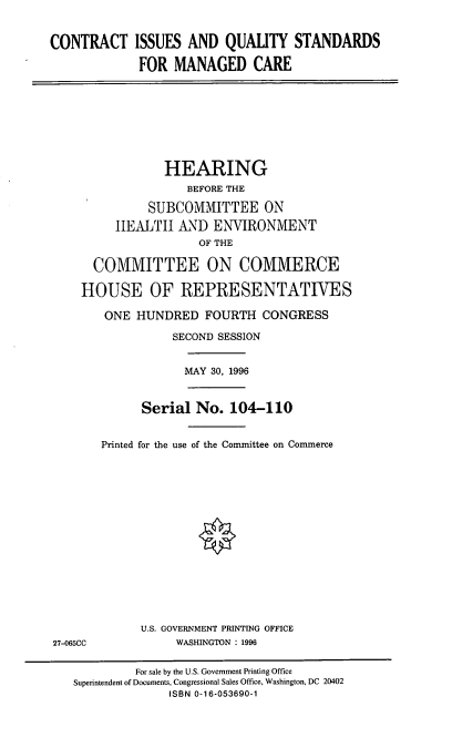 handle is hein.cbhear/ciqsmc0001 and id is 1 raw text is: CONTRACT

ISSUES AND QUALITY STANDARDS
FOR MANAGED CARE

HEARING
BEFORE THE
SUBCOMMITTEE ON
HEALTH AND ENVIRONMENT
OF THE
COMMITTEE ON COMMERCE
HOUSE OF REPRESENTATIVES
ONE HUNDRED FOURTH CONGRESS
SECOND SESSION
MAY 30, 1996
Serial No. 104-110
Printed for the use of the Committee on Commerce
U.S. GOVERNMENT PRINTING OFFICE
27-065CC              WASHINGTON : 1996
For sale by the U.S. Government Printing Office
Superintendent of Documents, Congressional Sales Office, Washington, DC 20402
ISBN 0-16-053690-1


