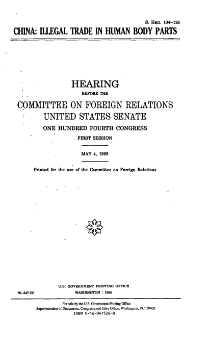 handle is hein.cbhear/cithbp0001 and id is 1 raw text is: S. HRG. 104-126
CHINA: IILEGAL TRADE IN HUMAN BODY PARTS

HEARING
BEFORE THE
COMMITTEE ON FOREIGN RELATIONS
UNITED STATES SENATE
ONE HUNDRED FOURTH CONGRESS
FIRST SESSION
MAY 4, 1995
Printed for the use of the Committee on Foreign Relations

91-247 CC

U.S. GOVERNMENT PRINTING OFFICE
WASHUNGTON : 1995

For sale by the U.S. Government Printing Office
Superintendent of Documents. Congressional Sales Office, Washington, DC 20402
ISBN 0-16-047526-0


