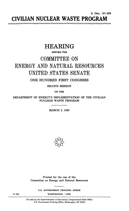 handle is hein.cbhear/civnwp0001 and id is 1 raw text is: S. Hac. 101-699
CIVILIAN NUCLEAR WASTE PROGRAM

HEARING
BEFORE THE
COMMITTEE ON
ENERGY AND NATURAL RESOURCES
UNITED STATES SENATE
ONE HUNDRED FIRST CONGRESS
SECOND SESSION
ON THE
DEPARTMENT OF ENERGY'S IMPLEMENTATION OF THE CIVILIAN
NUCLEAR WASTE PROGRAM
MARCH 2, 1990

31-350

Printed for the use of the
Committee on Energy and Natural Resources
U.S. GOVERNMENT PRINTING OFFICE
WASHINGTON : 1990
For sale by the Superintendent of Documents, Congressional Sales Office
U.S. Government Printing Office, Washington, DC 20402


