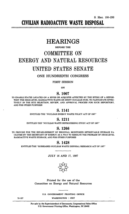 handle is hein.cbhear/civradwas0001 and id is 1 raw text is: S. HRG. 100-293
CIVILIAN RADIOACTIVE WASTE DISPOSAL
HEARINGS
BEFORE THE
COMMITTEE ON
ENERGY AND NATURAL RESOURCES
UNITED STATES SENATE
ONE HUNDREDTH CONGRESS
FIRST SESSION
ON
S. 1007
TO ENABLE STATES LOCATED ON A RIVER OR ACQUIFER AFFECTED BY THE SITING OF A REPOSI-
TORY FOR HIGH-LEVEL RADIOACTIVE WASTE OR SPENT NUCLEAR FUEL TO PARTICIPATE EFFEC-
TIVELY IN THE SITE SELECTION, REVIEW, AND APPROVAL PROCESS FOR SUCH REPOSITORY,
AND FOR OTHER PURPOSES
S. 1141
ENTITLED THE NUCLEAR ENERGY WASTE POLICY ACT OF 1987
S. 1211
ENTITLED THE NUCLEAR WASTE REPROCESSING STUDY ACT OF 1987
S. 1266
TO PROVIDE FOR THE ESTABLISHMENT OF REGIONAL MONITORED RETRIEVABLE STORAGE FA-
CILITIES BY THE SECRETARY OF ENERGY AS A WAY TO RESOLVE THE PROBLEM OF HIGH-LEVEL
RADIOACTIVE WASTE STORAGE, AND FOR OTHER PURPOSES
S. 1428
ENTITLED 'rHE SUBSEABED NUCLEAR WASTE DISPOSAL RESEARCH ACT OF 1987
JULY 16 AND 17, 1987
<0
Printed for the use of the
Committee on Energy and Natural Resources
U.S. GOVERNMENT PRINTING OFFICE
78-357                   WASHINGTON : 1987
For sale by the Superintendent of Documents, Congressional Sales Office
U.S. Government Printing Office, Washington, DC 20402


