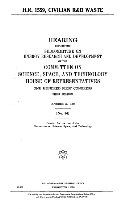 handle is hein.cbhear/civrdwst0001 and id is 1 raw text is: H.R. 1559, CIVILIAN R&D WASTE

HEARING
BEFORE THE
SUBCOMMITTEE ON
ENERGY RESEARCH AND DEVELOPMENT
OF THE
COMITTEE ON
SCIENCE, SPACE, AND TECHNOLOGY
HOUSE OF REPRESENTATIVES
ONE HUNDRED FIRST CONGRESS
FIRST SESSION
OCTOBER 25, 1989
[No. 96]

Printed for the use of the
Committee on Science, Space, and Technology

U.S. GOVERNMENT PRINTING OFFICE
25-930                   WASHINGTON : 1990

For sale by the Superintendent of Documents, Congressional Sales Office
U.S. Government Printing Office, Washington, DC 20402


