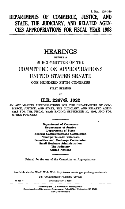 handle is hein.cbhear/cjjsa0001 and id is 1 raw text is: S. HRG. 105-320
DEPARTMENTS OF COMMERCE, JUSTICE, AND
STATE, THE JUDICIARY, AND RELATED AGEN-
CIES APPROPRIATIONS FOR FISCAL YEAR 1998
HEARINGS
BEFORE A
SUBCOMMITTEE OF THE
COMMITTEE ON APPROPRIATIONS
UNITED STATES SENATE
ONE HUNDRED FIFTH CONGRESS
FIRST SESSION
ON
H.R. 2267/S. 1022
AN ACT MAKING APPROPRIATIONS FOR THE DEPARTMENTS OF COM-
MERCE, JUSTICE, AND STATE, THE JUDICIARY, AND RELATED AGEN-
CIES FOR THE FISCAL YEAR ENDING SEPTEMBER 30, 1998, AND FOR
OTHER PURPOSES
Department of Commerce
Department of Justice
Department of State
Federal Communications Commission
Nondepartmental witnesses
Securities and Exchange Commission
Small Business Administration
The judiciary
United Nations
Printed for the use of the Committee on Appropriations
Available via the World Wide Web: http://www.access.gpo.gov/congress/senate
U.S. GOVERNMENT PRINTING OFFICE
39-831 cc           WASHINGTON : 1998

For sale by the U.S. Government Printing Office
Superintendent of Documents, Congressional Sales Office, Wasington, DC 20402
ISBN 0-16-056085-3


