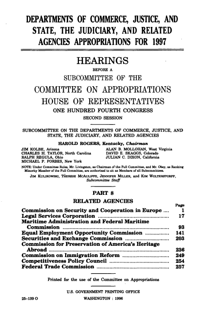 handle is hein.cbhear/cjsap0001 and id is 1 raw text is: DEPARTMENTS OF COMMERCE, JUSTICE, AND
STATE, THE JUDICIARY, AND RELATED
AGENCIES APPROPRIATIONS FOR 1997
HEARINGS
BEFORE A
SUBCOMMITTEE OF THE
COMMITTEE ON APPROPRIATIONS
HOUSE OF REPRESENTATIVES
ONE HUNDRED FOURTH CONGRESS
SECOND SESSION
SUBCOMMITTEE ON THE DEPARTMENTS OF COMMERCE, JUSTICE, AND
STATE, THE JUDICIARY, AND RELATED AGENCIES
HAROLD ROGERS, Kentucky, Chairman
JIM KOLBE, Arizona              ALAN B. MOLLOHAN, West Virginia
CHARLES H. TAYLOR, North Carolina  DAVID E. SKAGGS, Colorado
RALPH REGULA, Ohio              JULIAN C. DIXON, California
MICHAEL P. FORBES, New York
NOTE: Under Committee Rules, Mr. Livingston, as Chairman of the Full Committee, and Mr. Obey, as Ranking
Minority Member of the Full Committee, are authorized to sit as Members of all Subcommittees.
Jim KULIKOWSKI, TlERESE McAuLIFFE, JENNIFER MILLER, and Kim WoLTERSTORFF,
Subcommittee Staff
PART 8
RELATED AGENCIES
Page
Commission on Security and Cooperation in Europe ....        1
Legal Services Corporation     ................    .......... 17
Maritime Administration and Federal Maritime
Commission        ............................ 93
Equal Employment Opportunity Commission .......... 141
Securities and Exchange Commission             ............... 203
Commission for Preservation of America's Heritage
Abroad         ........................................ 236
Commission on Immigration Reform      ........     ......... 249
Competitiveness Policy Council              ...................  254
Federal Trade Commission                   ......................... 257
Printed for the use of the Committee on Appropriations
U.S. GOVERNMENT PRINTING OFFICE
25-1390                WASHINGTON: 1996


