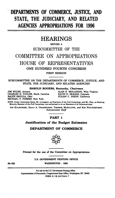 handle is hein.cbhear/cjsi0001 and id is 1 raw text is: DEPARTMENTS' OF COMMERCE, JUSTICE, AND
STATE, THE JUDICIARY, AND REIATED
AGENCIES APPROPRIATIONS FOR 1996
HEARINGS
BEFORE A
SUBCOMMITTEE OF THE
COMMITTEE ON APPROPRIATIONS
HOUSE OF REPRESENTATIVES
ONE HUNDRED FOURTH CONGRESS
FIRST SESSION
SUBCOMMITTEE ON THE DEPARTMENTS OF COMMERCE, JUSTICE, AND
STATE, THE JUDICIARY, AND RELATED AGENCIES
HAROLD ROGERS, Kentucky, Chairman
JIM KOLBE, Arizona              ALAN B. MOLLOHAN, West Virginia
CHARLES H. TAYLOR, North Carolina  DAVID E. SKAGGS, Colorado
RALPH REGULA, Ohio              JULIAN C. DIXON, California
MICHAEL P. FORBES, New York
NOTE: Under Committee Rules, Mr. Livingston, as Chairman of the Full Committee, and Mr. Obey, as Ranking
Minority Member of the Full Committee, are authorized to sit as Members of all Subcommittees.
JIM KuLIKowSKI, SALLY A. CHADBOURNE, THERESE McAULIFFE, and KIM WoLrERSTRFF,
Subcommittee Staff
PART 1
Justification of the Budget Estimates
DEPARTMENT OF COMMERCE
Printed for the use of the Committee on Appropriations
U.S. GOVERNMENT PRINTING OFFICE
89-329                  WASHINGTON : 1995
For sale by the U.S. Govemment Printing Office
Superintendent of Documents, Congressional Sales Office, Washington, DC 20402
ISBN 0-16-047044-7



