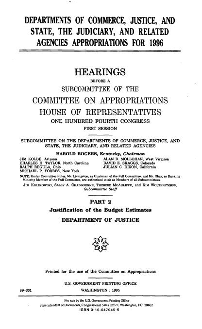 handle is hein.cbhear/cjsii0001 and id is 1 raw text is: DEPARTMENTS OF COMMERCE, JUSTICE, AND
STATE, THE JUDICIARY, AND RELATED
AGENCIES APPROPRIATIONS FOR 1996
HEARINGS
BEFORE A
SUBCOMMITTEE OF THE
COMMITTEE ON APPROPRIATIONS
HOUSE OF REPRESENTATIVES
ONE HUNDRED FOURTH CONGRESS
FIRST SESSION
SUBCOMMITTEE ON THE DEPARTMENTS OF COMMERCE, JUSTICE, AND
STATE, THE JUDICIARY, AND RELATED AGENCIES
HAROLD ROGERS, Kentucky, Chairman
JIM KOLBE, Arizona             ALAN B. MOLLOHAN, West Virginia
CHARLES H. TAYLOR, North Carolina  DAVID E. SKAGGS, Colorado
RALPH REGULA, Ohio             JULIAN C. DIXON, California
MICHAEL P. FORBES, New York
NOTE: Under Committee Rules, Mr. Livingston, as Chairman of the Full Committee, and Mr. Obey, as Ranking
Minority Member of the Full Committee, are authorized to sit as Members of all Subcommittees.
JIM KULIKOWSKI, SALLY A. CHADBOURNE, THERESE MCAULIFFE, and KIM WOLTERSToRFF,
Subcommittee Staff
PART 2
Justification of the Budget Estimates
DEPARTMENT OF JUSTICE

89-331

Printed for the use of the Committee on Appropriations
U.S. GOVERNMENT PRINTING OFFICE
WASHINGTON : 1995

For sale by the U.S. Government Printing Office
Superintendent of Documents, Congressional Sales Office, Washington, DC 20402
ISBN 0-16-047045-5


