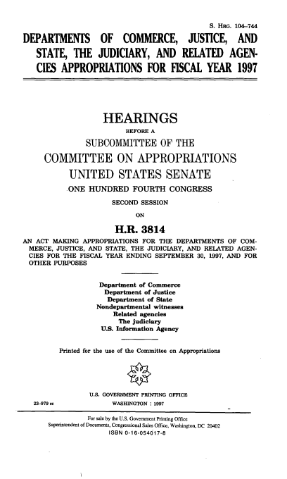 handle is hein.cbhear/cjsjra0001 and id is 1 raw text is: S. HRG. 104--744
DEPARTMENTS OF COMMERCE, JUSTICE, AND
STATE, THE JUDICIARY, AND RELATED AGEN-
CIES APPROPRIATIONS FOR FISCAL YEAR 1997
HEARINGS
BEFORE A
SUBCOMMITTEE OF THE
COMMITTEE ON APPROPRIATIONS
UNITED STATES SENATE
ONE HUNDRED FOURTH CONGRESS
SECOND SESSION
ON
H.R. 3814
AN ACT MAKING APPROPRIATIONS FOR THE DEPARTMENTS OF COM-
MERCE, JUSTICE, AND STATE, THE JUDICIARY, AND RELATED AGEN-
CIES FOR THE FISCAL YEAR ENDING SEPTEMBER 30, 1997, AND FOR
OTHER PURPOSES
Department of Commerce
Department of Justice
Department of State
Nondepartmental witnesses
Related agencies
The judiciary
U.S. Information Agency
Printed for the use of the Committee on Appropriations
U.S. GOVERNMENT PRINTING OFFICE
23-979 cc            WASHINGTON : 1997
For sale by the U.S. Government Printing Office
Superintendent of Documents, Congressional Sales Office, Washington, DC 20402
ISBN 0-16-054017-8



