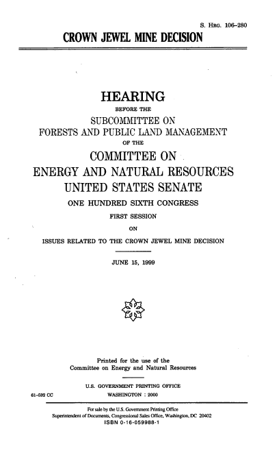 handle is hein.cbhear/cjwmd0001 and id is 1 raw text is: S. HRG. 106-280
CROWN JEWEL MINE DECISION

HEARING
BEFORE THE
SUBCOMMITTEE ON
FORESTS AND PUBLIC LAND MANAGEMENT
OF THE
COMMITTEE ON
ENERGY AND NATURAL RESOURCES
UNITED STATES SENATE
ONE HUNDRED SIXTH CONGRESS
FIRST SESSION
ON
ISSUES RELATED TO THE CROWN JEWEL MINE DECISION

61-592 CC

JUNE 15, 1999
Printed for the use of the
Committee on Energy and Natural Resources
U.S. GOVERNMENT PRINTING OFFICE
WASHINGTON : 2000

For sale by the U.S. Government Printing Office
Superintendent of Documents, Congressional Sales Office, Washington, DC 20402
ISBN 0-16-059988-1


