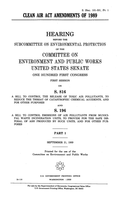 handle is hein.cbhear/clairtmdi0001 and id is 1 raw text is: 

                                  S. HRG. 101-331, P'. 1

CLEAN AIR ACT AMENDMENTS OF 1989


                    HEARING
                        BEFORE THE

  SUBCOMMITTEE ON ENVIRONMENTAL PROTECTION
                         OF THE

                  COMMITTEE ON

    ENVIRONMENT AND PUBLIC WORKS

           UNITED STATES SENATE

           ONE HUNDRED FIRST CONGRESS

                      FIRST SESSION

                           ON

                         S. 816
A BILL TO CONTROL THE RELEASE OF TOXIC AIR POLLUTANTS, TO
REDUCE THE THREAT OF CATASTROPHIC CHEMICAL ACCIDENTS, AND
FOR OTHER PURPOSES
                          AND

                          S.196
A BILL TO CONTROL EMISSIONS OF AIR POLLUTANTS FROM MUNICI-
PAL WASTE INCINERATION UNITS, TO PROVIDE FOR THE SAFE DIS-
POSAL OF ASH PRODUCED BY SUCH UNITS, AND FOR OTHER PUR-
POSES


                         PART 1


                    SEPTEMBER 21, 1989


                    Printed for the use of the
            Committee on Environment and Public Works






                 U.S. GOVERNMENT PRINTING OFFICE
   24-118             WASHINGTON : 1989

         For sale by the Superintendent of Documents, Congressional Sales Office
             U.S. Government Printing Office, Washington, DC 20402


