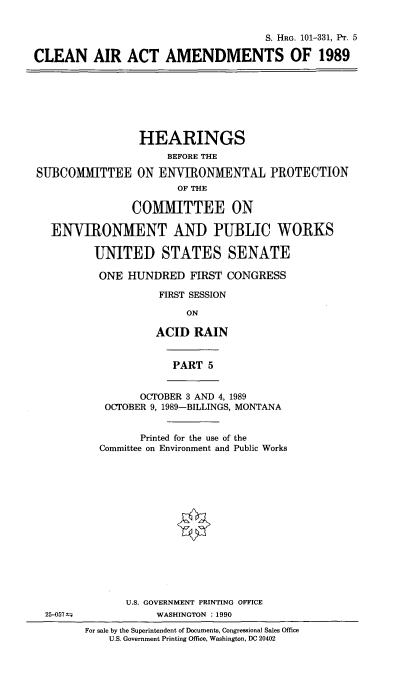 handle is hein.cbhear/clairtmdv0001 and id is 1 raw text is: 


                                     S. HRG. 101-331, PT. 5

CLEAN AIR ACT AMENDMENTS OF 1989







                 HEARINGS
                      BEFORE THE

SUBCOMMITTEE ON ENVIRONMENTAL PROTECTION
                       OF THE

                COMMITTEE ON

   ENVIRONMENT AND PUBLIC WORKS

          UNITED STATES SENATE

          ONE HUNDRED FIRST CONGRESS

                    FIRST SESSION

                         ON

                    ACID RAIN


                      PART 5


                 OCTOBER 3 AND 4, 1989
           OCTOBER 9, 1989-BILLINGS, MONTANA


                 Printed for the use of the
           Committee on Environment and Public Works















               U.S. GOVERNMENT PRINTING OFFICE
  25-057f           WASHINGTON :1990
        For sale by the Superintendent of Documents, Congressional Sales Office
            U.S. Government Printing Office, Washington, DC 20402


