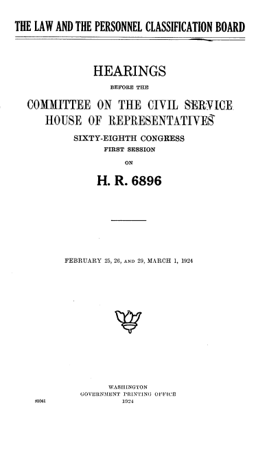 handle is hein.cbhear/clbp0001 and id is 1 raw text is: 


THE LAW AND THE PERSONNEL CLASSIFICATION BOARD






               HEARINGS

                  BEFORE THE


  COMMITTEE ON THE CIVIL SERVICE

      HOUSE   OF  REPRESENTATIVES

           SIXTY-EIGHTH CONGRESS
                 FIRST SESSION

                     ON


                H. R.  6896


FEBRUARY 25, 26, AND 29, MARCH 1, 1924


















        WASHINGTON
   GOVERNMENT PRINTINU OFFICE
           1024


61041


