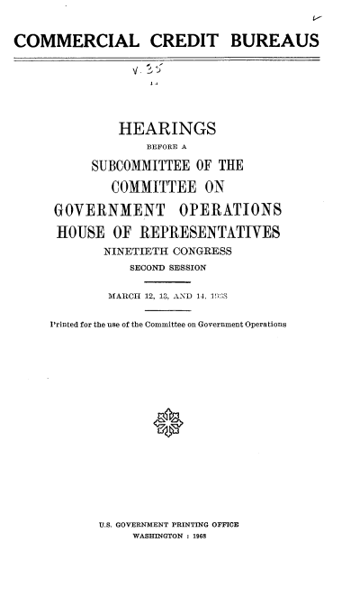 handle is hein.cbhear/clcdtbs0001 and id is 1 raw text is: 
t-l


COMMERCIAL CREDIT BUREAUS








              HEARINGS
                  BEFORE A

           SUBCOMMITTEE  OF THE

             COMMITTEE ON

     GOVERNMENT OPERATIONS

     HOUSE   OF  REPRESENTATIVES
            NINETIETH CONGRESS
                SECOND SESSION


             MARCH 12, 13, AND 14. 1¶)S


     Printed for the use of the Committee on Government Operations


U.S. GOVERNMENT PRINTING OFFICE
     WASHINGTON : 1968


