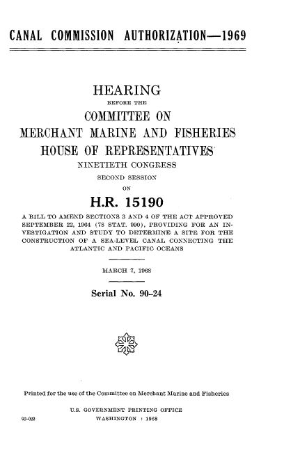 handle is hein.cbhear/clcnan0001 and id is 1 raw text is: 




CANAL COMMISSION AUTHORIZATION-1969


               HEARING
                  BEFORE THE

             COMMITTEE ON

MERCHANT MARINE AND FISHERIES


    HOUSE OF REPRESENTATIVES

            NINETIETH  CONGRESS

                SECOND SESSION
                     ON

               H.R.   15190

A BILL TO AMEND SECTIONS 3 AND 4 OF THE ACT APPROVED
SEPTEMBER 22, 1964 (78 STAT. 990), PROVIDING FOR AN IN-
VESTIGATION AND STUDY TO DETERMINE A SITE FOR THE
CONSTRUCTION OF A SEA-LEVEL CANAL CONNECTING THE
          ATLANTIC AND PACIFIC OCEANS


                 MARCH 7, 1968



               Serial No. 90-24















 Printed for the use of the Committee on Merchant Marine and Fisheries


U.S. GOVERNMENT PRINTING OFFICE
     WASHINGTON : 1968


92-022


