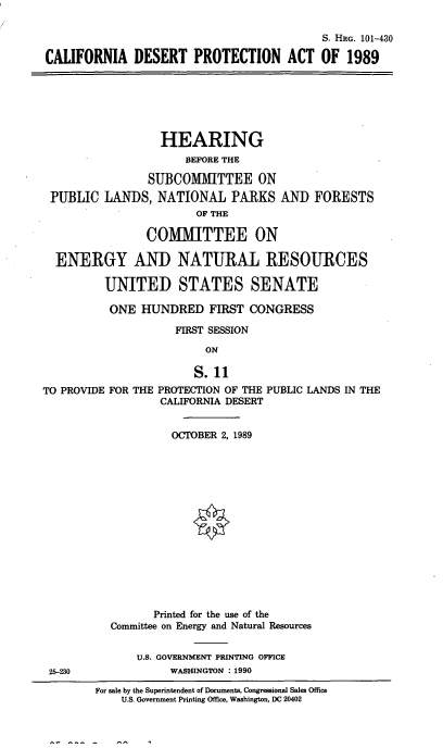 handle is hein.cbhear/cldespro0001 and id is 1 raw text is: S. HRG. 101-430
CALIFORNIA DESERT PROTECTION ACT OF 1989

HEARING
BEFORE THE
SUBCOMITTEE ON
PUBLIC LANDS, NATIONAL PARKS AND FORESTS
OF THE
COMMITTEE ON
ENERGY AND NATURAL RESOURCES
UNITED STATES SENATE
ONE HUNDRED FIRST CONGRESS
FIRST SESSION
ON
S. 11
TO PROVIDE FOR THE PROTECTION OF THE PUBLIC LANDS IN THE
CALIFORNIA DESERT

OCTOBER 2, 1989
Printed for the use of the
Committee on Energy and Natural Resources
U.S. GOVERNMENT PRINTING OFFICE
WASHINGTON : 1990

25-230

For sale by the Superintendent of Documents, Congressional Sales Office
U.S. Government Printing Office, Washington, DC 20402


