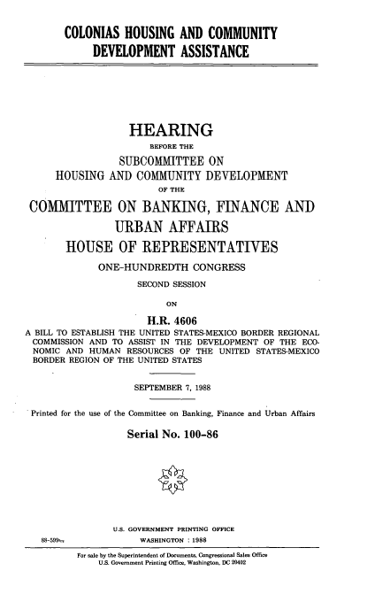 handle is hein.cbhear/clhsg0001 and id is 1 raw text is: COLONIAS HOUSING AND COMMUNITY
DEVELOPMENT ASSISTANCE

HEARING
BEFORE THE
SUBCOMMTTEE ON
HOUSING AND COMMUNITY DEVELOPMENT
OF THE
COMTTEE ON BANKING, FINANCE AND
URBAN AFFAIRS
HOUSE OF REPRESENTATIVES
ONE-HUNDREDTH CONGRESS
SECOND SESSION
ON
H.R. 4606
A BILL TO ESTABLISH THE UNITED STATES-MEXICO BORDER REGIONAL
COMMISSION AND TO ASSIST IN THE DEVELOPMENT OF THE ECO-
NOMIC AND HUMAN RESOURCES OF THE UNITED STATES-MEXICO
BORDER REGION OF THE UNITED STATES
SEPTEMBER 7, 1988
Printed for the use of the Committee on Banking, Finance and Urban Affairs
Serial No. 100-86

88-599t-

U.S. GOVERNMENT PRINTING OFFICE
WASHINGTON : 1988

For sale by the Superintendent of Documents, Congressional Sales Office
U.S. Government Printing Office, Washington, DC 20402


