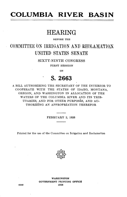 handle is hein.cbhear/clrb0001 and id is 1 raw text is: 



COLUMBIA RIVER BASIN





                 HEARING

                    BEFORE THE

COMMITTEE 'ON IRRIGATION ANTI REOLAMATIOA

           UNITED STATES SENATE

             SIXTY-NINTH CONGRESS
                  FIRST SESSION
                       ON


                   S. 2663

 A BILL AUTHORIZING THE SECRETARY OF THE INTERIOR TO
 COOPERATE WITH THE STATES OF IDAHO, MONTANA,
    OREGON, AND WASHINGTON IN ALLOCATION OF THE
    WATERS OF THE COLUMBIA RIVER AND ITS TRIB-
      UTARIES, AND FOR OTHER PURPOSES, AND AU-
      THORIZING AN APPROPRIATION THEREFOR



                 FEBRUARY 2, 1926




   Printed for the use of the Committee on Irrigation and Reclamation





                     *







                   WASHINGTON
             GOVF1RNMENT PRINTING OFFICE
    82580             1926


