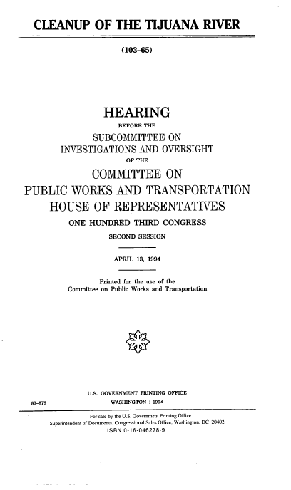 handle is hein.cbhear/cltijrv0001 and id is 1 raw text is: CLEANUP OF THE TIJUANA RIVER
(103-65)
HEARING
BEFORE THE
SUBCOMMITTEE ON
INVESTIGATIONS AND OVERSIGHT
OF THE
COMMITTEE ON
PUBLIC WORKS AND TRANSPORTATION
HOUSE OF REPRESENTATIVES

ONE HUNDRED THIRD CONGRESS
SECOND SESSION
APRIL 13, 1994
Printed for the use of the
Committee on Public Works and Transportation
U.S. GOVERNMENT PRINTING OFFICE
WASHINGTON : 1994

83-876

For sale by the U.S. Government Printing Office
Superintendent of Documents, Congressional Sales Office, Washington, DC 20402
ISBN 0-16-046278-9


