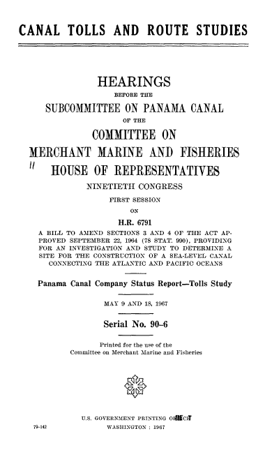 handle is hein.cbhear/cltlrtss0001 and id is 1 raw text is: 



CANAL TOLLS AND ROUTE STUDIES






                HEARINGS
                    BEFORE THE

      SUBCOMMITTEE ON PANAMA CANAL
                     OF THE

               COMMITTEE ON

  MERCHANT MARINE AND FISHERIES

   HOUSE OF REPRESENTATIVES

              NINETIETH  CONGRESS

                   FIRST SESSION
                       ON

                     H.R. 6791
    A BILL TO AMEND SECTIONS 3 AND 4 OF THE ACT AP-
    PROVED SEPTEMBER 22, 1964 (78 STAT. 990), PROVIDING
    FOR AN INVESTIGATION AND STUDY TO DETERMINE A
    SITE FOR THE CONSTRUCTION OF A SEA-LEVEL CANAL
      CONNECTING THE ATLANTIC AND PACIFIC OCEANS


    Panama Canal Company Status Report-Tolls Study


                  MAY 9 AND 18, 1967


                  Serial No. 90-6


                  Printed for the use of the
           Committee on Merchant Marine and Fisheries









             U.S. GOVERNMENT PRINTING OI9CI
   79-142         WASHINGTON : 1967


