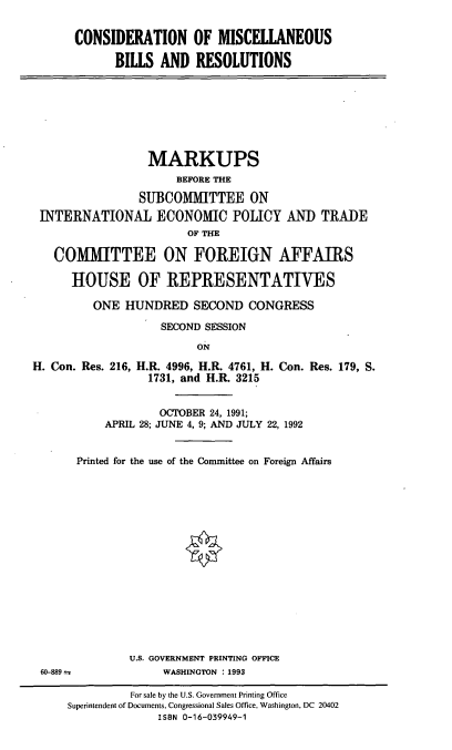 handle is hein.cbhear/cmbr0001 and id is 1 raw text is: CONSIDERATION OF MISCELLANEOUS
BILLS AND RESOLUTIONS

MARKUPS
BEFORE THE
SUBCOMMITTEE ON
INTERNATIONAL ECONOMIC POLICY AND TRADE
OF THE
COMMITTEE ON FOREIGN AFFAIRS
HOUSE OF REPRESENTATIVES
ONE HUNDRED SECOND CONGRESS
SECOND SESSION
ON
H. Con. Res. 216, H.R. 4996, H.R. 4761, H. Con. Res. 179, S.
1731, and H.R. 3215
OCTOBER 24, 1991;
APRIL 28; JUNE 4, 9; AND JULY 22, 1992

60-889

Printed for the use of the Committee on Foreign Affairs
U.S. GOVERNMENT PRINTING OFFICE
WASHINGTON : 1993

For sale by the U.S. Government Printing Office
Superintendent of Documents, Congressional Sales Office, Washington, DC 20402
ISBN 0-16-039949-1



