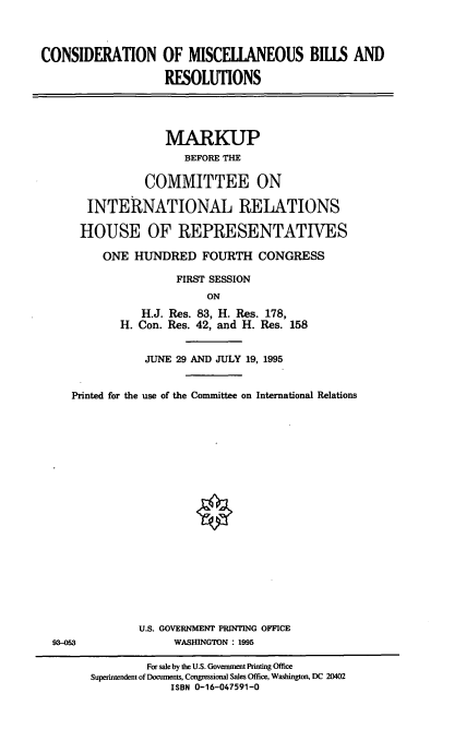 handle is hein.cbhear/cmbrv0001 and id is 1 raw text is: CONSIDERATION OF MISCELIANEOUS BILLS AND
RESOLUTIONS

MARKUP
BEFORE THE
COMMITTEE ON
INTERNATIONAL RELATIONS
HOUSE OF REPRESENTATIVES
ONE HUNDRED FOURTH CONGRESS
FIRST SESSION
ON
H.J. Res. 83, H. Res. 178,
H. Con. Res. 42, and H. Res. 158

JUNE 29 AND JULY 19, 1995
Printed for the use of the Committee on International Relations
U.S. GOVERNMENT PRINTING OFFICE
93-053                       WASHINGTON : 1995
For sale by the U.S. Government Printing Office
Superintendent of Documents, Congressional Sales Office, Washington, DC 20402
ISBN 0-16-047591-0


