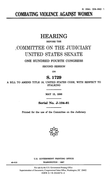 handle is hein.cbhear/cmbtvow0001 and id is 1 raw text is: 

                                              8. HRG. 104-842

     COMBATING VIOLENCE AGAINST WOMEN






                     HEARING
                        BEFORE THE

      COMMITTEE ON THE JUDICIARY

           UNITED STATES SENATE

           ONE HUNDRED FOURTH CONGRESS

                      SECOND SESSION

                            ON

                        S. 1729
A BILL TO AMEND TITLE 18, UNITED STATES CODE, WITH RESPECT TO
                         STALKING


                         MAY 15, 1996


                    Serial No. J-104-81


         Printed for the use of the Committee on the Judiciary















                 U.S. GOVERNMENT PRINTING OFFICE
   40-013             WASHINGTON : 1997

                 For sale by the U.S. Government Printing Office
        Superintendent of Documents, Congressional Sales Office, Washington, DC 20402
                     ISBN 0-16-054974-4



