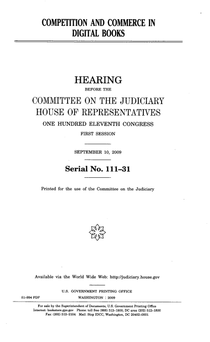 handle is hein.cbhear/cmcmdbk0001 and id is 1 raw text is: 



COMPETITION AND COMMERCE IN

           DIGITAL BOOKS


               HEARING
                   BEFORE THE

COMMITTEE ON THE JUDICIARY

HOUSE OF REPRESENTATIVES

    ONE HUNDRED ELEVENTH CONGRESS

                 FIRST SESSION



               SEPTEMBER 10, 2009



            Serial No. 111-31



   Printed for the use of the Committee on the Judiciary

















 Available via the World Wide Web: http://judiciary.house.gov


51-994 PDF


U.S. GOVERNMENT PRINTING OFFICE
      WASHINGTON : 2009


  For sale by the Superintendent of Documents, U.S. Government Printing Office
Internet: bookstore.gpo.gov Phone: toll free (866) 512-1800; DC area (202) 512-1800
    Fax: (202) 512-2104 Mail: Stop IDCC, Washington, DC 20402-0001


