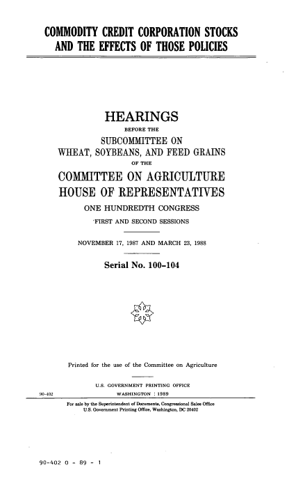 handle is hein.cbhear/cmdyc0001 and id is 1 raw text is: COMMODITY CREDIT CORPORATION STOCKS
AND THE EFFECTS OF THOSE POLICIES
HEARINGS
BEFORE THE
SUBCOMMITTEE ON
WHEAT, SOYBEANS, AND FEED GRAINS
OF THE
COMMITTEE ON AGRICULTURE
HOUSE OF REPRESENTATIVES
ONE HUNDREDTH CONGRESS
'FIRST AND SECOND SESSIONS
NOVEMBER 17, 1987 AND MARCH 23, 1988
Serial No. 100-104
Printed for the use of the Committee on Agriculture
U.S. GOVERNMENT PRINTING OFFICE
90-402              WASHINGTON : 1989
For sale by the Superintendent of Documents, Congressional Sales Office
U.S. Government Printing Office, Washington, DC 20402

90-402 0 - 89 - 1


