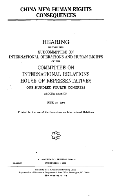 handle is hein.cbhear/cmfn0001 and id is 1 raw text is: CHINA MFN: HUMAN RIGHTS
CONSEQUENCES

HEARING
BEFORE THE
SUBCOMMITTEE ON
INTERNATIONAL OPERATIONS AND HUMAN RIGHTS
OF THE
COMMITTEE ON
INTERNATIONAL RELATIONS
HOUSE OF REPRESENTATIVES
ONE .HUNDRED FOURTH CONGRESS
SECOND SESSION
JUNE 18, 1996
Printed for the use of the Conunittee on International Relations

26-406 CC

U.S. GOVERNMENT PRINTING OFFICE
WASHINGTON : 1996

For sale by the U.S. Government Printing Office
Superintendent of Documents, Congressional Sales Office, Washington, DC 20402
ISBN 0-16-053417-8


