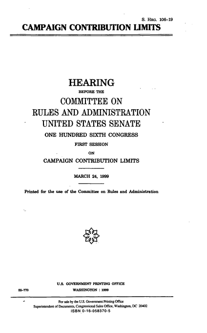 handle is hein.cbhear/cmgcl0001 and id is 1 raw text is: 

                                         S. HRG. 106-19
CAMPAIGN CONTRIBUTION LIMITS


             HEARING
                BEFORE THE

          COMMITTEE ON

RULES AND ADMINISTRATION

   UNITED STATES SENATE
   ONE HUNDRED SIXTH CONGRESS
               FIRST SESSION
                   ON
    CAMPAIGN CONTRIBUTION LIMITS

              MARCH 24, 1999


  Printed for the use of the Committee on Rules and Administration














             U.S. GOVERNMENT PRINTING OFFICE
55-770             WASHINGTON : 1999

  -For sale by the U.S. Government Printing Office
     Superintendent of Documents, Congressional Sales Office, Washington, DC 20402
                  ISBN 0-16-058370-5


