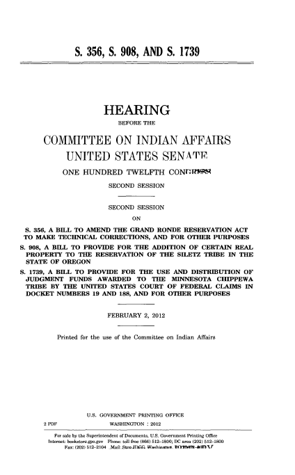handle is hein.cbhear/cminaffrsu0001 and id is 1 raw text is: 






              S. 356, S. 908, AND S. 1739








                     HEARING
                        BEFORE THE


      COMMITTEE ON INDIAN AFFAIRS

           UNITED STATES SENA TF

           ONE HUNDRED TWELFTH CONr-MR.

                      SECOND SESSION


                      SECOND SESSION
                            ON

 S. 356, A BILL TO AMEND THE GRAND RONDE RESERVATION ACT
 TO MAKE TECHNICAL CORRECTIONS, AND FOR OTHER PURPOSES
S. 908, A BILL TO PROVIDE FOR THE ADDITION OF CERTAIN REAL
PROPERTY TO THE RESERVATION OF THE SILETZ TRIBE IN THE
STATE OF OREGON
S. 1739, A BILL TO PROVIDE FOR THE USE AND DISTRIBUTION OF
JUDGMENT FUNDS AWARDED TO THE MINNESOTA CHIPPEWA
TRIBE BY THE UNITED STATES COURT OF FEDERAL CLAIMS IN
DOCKET NUMBERS 19 AND 188, AND FOR OTHER PURPOSES


                      FEBRUARY 2, 2012


         Printed for the use of the Committee on Indian Affairs











                 U.S. GOVERNMENT PRINTING OFFICE
      2 PDF           WASHINGTON : 2012

        For sale by the Superintendent of Documents, U.S. Government Printing Office
        Internet: bookstore.gpo.gov Phone: toll free (866) 512-1800; DC area (202) 512-1800
           Fax: (202) 512-2104  Mail:.StnJDAn1C  Washinta- i)(C0Th 4bW1 - fl f


