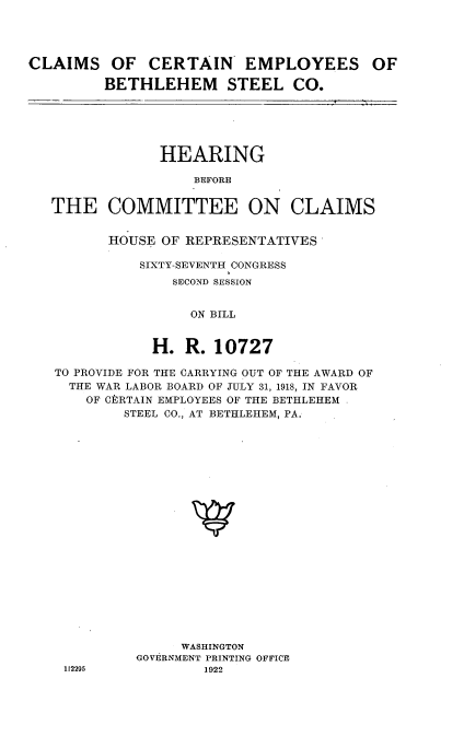 handle is hein.cbhear/cmsce0001 and id is 1 raw text is: 




CLAIMS OF CERTAIN EMPLOYEES OF

         BETHLEHEM STEEL CO.






                HEARING

                    BEFORE


   THE COMMITTEE ON CLAIMS


HOUSE OF REPRESENTATIVES

    SIXTY-SEVENTH CONGRESS
        SECOND SESSION


          ON BILL


     H.  R.  10727


TO PROVIDE FOR THE CARRYING OUT OF THE AWARD OF
  THE WAR LABOR BOARD OF JULY 31, 1918, IN FAVOR
    OF CERTAIN EMPLOYEES OF THE BETHLEHEM
        STEEL CO., AT BETHLEHEM, PA.





















               WASHINGTON
          GOVERNMENT PRINTING OFFICE
 112295           1922


